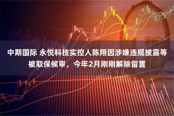 中期國際 永悅科技實控人陳翔因涉嫌違規(guī)披露等被取保候審，今年2月剛剛解除留置